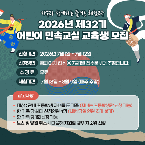  가족과 함께하는 즐거운 체험교육 2026년 제32기 어린이 민속교실 교육생 모집 신청기간 : 2026년 7월 1일 ~ 7월 12일 신청방법 : 홈페이지 접수 ※7월 1일 접수분부터 추첨합니다. 수 강 료 : 무료 체험기간 : 7월 18일 ~ 8월 9일 (매주 주말) ※ 참고사항 - 대상 : 관내 초등학생 자녀를 둔 가족(자녀는 초등학생만 신청 가능) - 한 가족 당 최대 신청인원 4명(체험 당일 인원 추가 불가) - 한 가족 당 1회 신청 가능 - 노쇼 및 당일 취소시 다음해 지원할 경우 차순위 선정 
