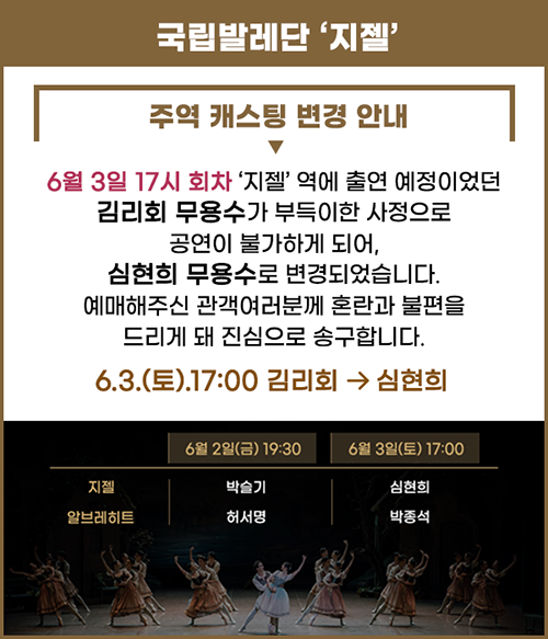 
			국립발레단 '지젤'
			주역 캐스팅 변경 안내
			6월 3일 17시 회차 '지젤'역에 출연 예정이었던 김리회 무용수가 부득이한 사정으로
			공연이 불가하게 되어, 심현희 무용수로 변경되었습니다.
			예매해주신 관객여러분께 혼란과 불편을 드리게 돼 진심으로 송구합니다.
			6.3.(토)17:00 김리회 → 심현희
			6.2(금) 19:30 지젤 :박슬기, 알브레히트:허서명
			6.3(토) 17:00 지젤 :심현희, 알브레히트:박종석
			