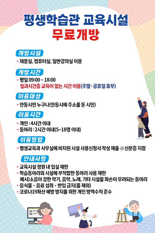  평생학습관 교육시설 무료개방 개방시설 : 재봉실, 컴퓨터실, 일반강의실 개방시간 : 평일 09:00~18:00 일과시간중 교육이 없는 시간 이용(주말·공휴일 휴무) 이용대상 : 안동시민 누구나(안동시에 주소를 둔 시민) 이용시간 : 개인-4시간 이내 / 동아리-2시간 이내(5~18명 이내) 이용방법 : 평생교육과 사무실에 비치된 시설 사용신청서 작성 제출 ※신분증 지참 안내사항 1. 교육시설 정원 내 입실 제한 2. 학습동아리외 시설에 부적합한 동아리 사용 제한(부적합한 동아리 예시 : 소음이 강한 악기, 음악, 노래, 기타 시설물 파손이 우려되는 동아리) 3. 음식물·음료 섭취·반입 금지(물 제외) 4. 코로나19확산 예방 방지를 위한 개인 방역수칙 준수 
