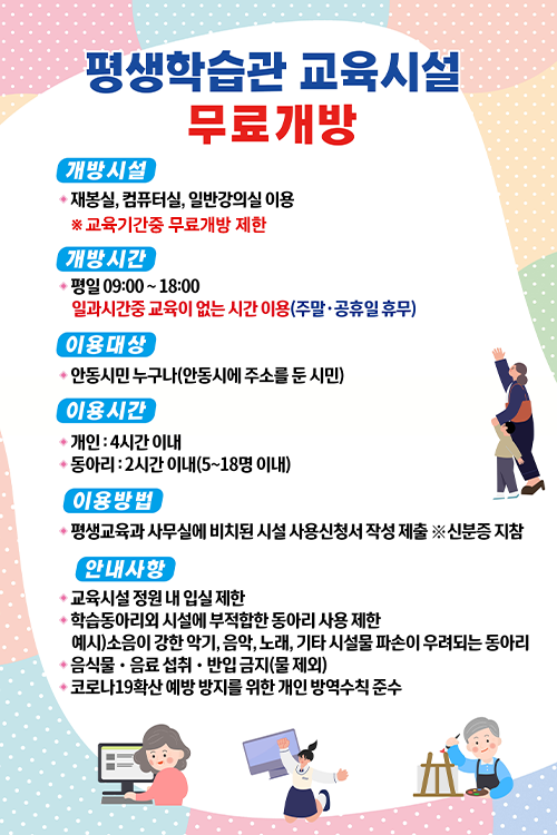  평생학습관 교육시설 무료개방 개방시설 : 재봉실, 컴퓨터실, 일반강의실 ※교육기간중 무료개방 제한 개방시간 : 평일 09:00~18:00 일과시간중 교육이 없는 시간 이용(주말·공휴일 휴무) 이용대상 : 안동시민 누구나(안동시에 주소를 둔 시민) 이용시간 : 개인-4시간 이내 / 동아리-2시간 이내(5~18명 이내) 이용방법 : 평생교육과 사무실에 비치된 시설 사용신청서 작성 제출 ※신분증 지참 안내사항 1. 교육시설 정원 내 입실 제한 2. 학습동아리외 시설에 부적합한 동아리 사용 제한(부적합한 동아리 예시 : 소음이 강한 악기, 음악, 노래, 기타 시설물 파손이 우려되는 동아리) 3. 음식물·음료 섭취·반입 금지(물 제외) 4. 코로나19확산 예방 방지를 위한 개인 방역수칙 준수 