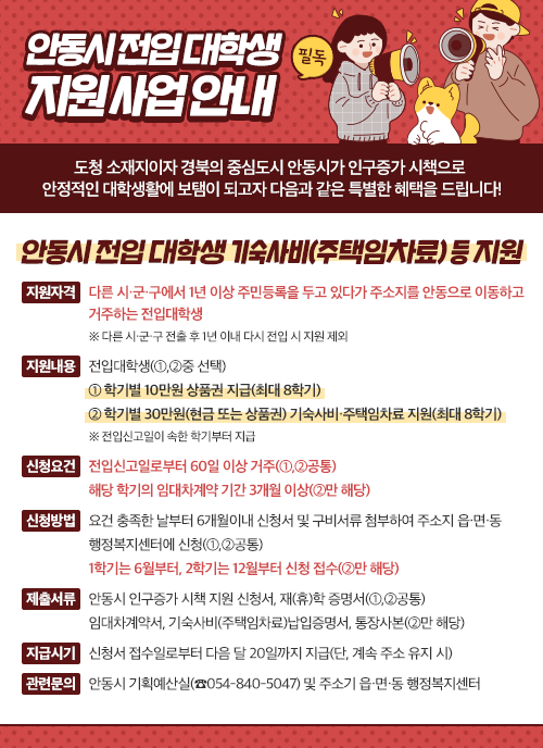  (필독)안동시 전입 대학생 지원 사업 안내 도청 소재지이자 경북의 중심도시 안동시가 인구증가 시책으로 안정적인 대학생활에 보탬이 되고자 다음과 같은 특별한 혜택을 드립니다! 안동시 전입 대학생 기숙사비(주택임차료) 등 지원 지원자격 : 다른 시·군·구에서 1년 이상 주민등록을 두고 있다가 주소지를 안동으로 이동하고 거주하는 전입대학생 ※ 다른 시·군·구 전출 후 1년 이내 다시 전입 시 지원 제외 지원내용 : 전입대학생(①,②중 선택) ① 학개별 10만원 상품권 지급(최대 8학기) ② 학기별 30만원(현금 또는 상품권) 기숙사비·주택임차료 지원(최대 8학기) ※ 전입신고일이 속한 학기부터 지급 신청요건 : 전입신고일로부터 60일 이상 거주(①,②공통) 해당 학기의 임대차계약 기간 3개월 이상(②만 해당) 신청방법 : 요건 충족한 날부터 6개월이내 신청서 및 구비서류 첨부하여 주소지 읍·면·동 행정복지센터에 신청(①,②공통) 1학기는 6월부터, 2학기는 12월부터 신청 접수(②만 해당) 제출서류 : 안동시 인구증가 시책 지원 신청서, 재(휴)학 증명서(①,②공통) 임대차계약서, 기숙사비(주택임차료)납입증명서, 통장사본(②만 해당) 지급시기 : 신청서 접수일로부터 다음 달 20일까지 지급(단, 계속 주소 유지 시) 관련문의 : 안동시 기획예산실(☎054-840-5047) 및 주소기 읍·면·동 행정복지센터 