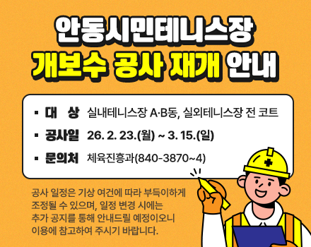 
	안동시민테니스장 개보수 공사 재개 안내
	대  상 : 실내테니스장 A·B동, 실외테니스장 전 코트 
	공사일 : 26. 2. 23.(월)~3. 15.(일)   
	문의처 : 체육진흥과(840-3870~4)
  ※공사 일정은 기상 여건에 따라 부득이하게 조정될 수 있으며 일정 변경 시에는 추가 공지를 통해 안내드릴 예정이오니 이용에 참고하여 주시기 바랍니다.
	