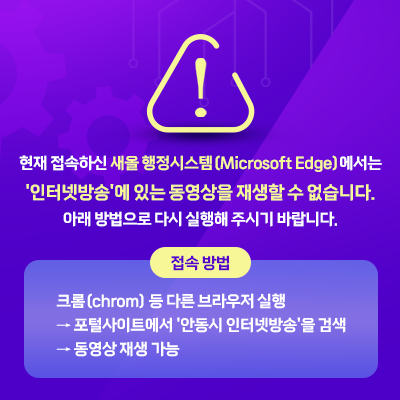  현재 접속하신 새올 행정시스템(Microsoft Edge)에서는 '인터넷방송'에 있는 동영상을 재생할 수 없습니다. 아래 방법으로 다시 실행해 주시기 바랍니다. * 접속 방법: 크롬(chrom) 등 다른 브라우저 실행 → 포털사이트에서 '안동시 인터넷방송'을 검색 → 동영상 재생 가능 